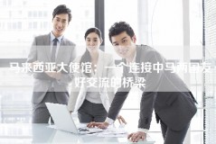 马来西亚大使馆：一个连接中马两国友好交流的桥梁