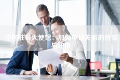 中国驻日大使馆：加强中日关系的桥梁与纽带