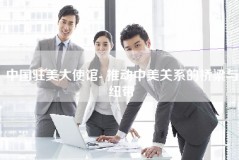 中国驻美大使馆- 推动中美关系的桥梁与纽带