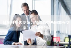 韩国驻华大使馆：帮助韩中两国加强交流与合作的桥梁
