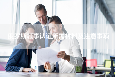 俄罗斯领事认证所需材料及注意事项