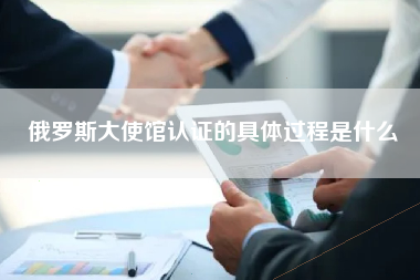 俄罗斯大使馆认证的具体过程是什么
