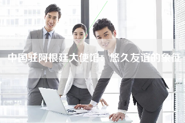 中国驻阿根廷大使馆：悠久友谊的象征