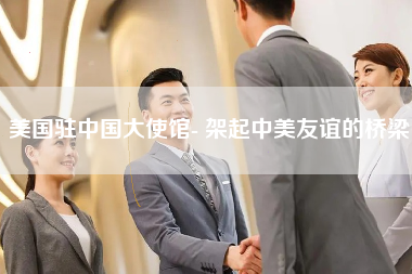 美国驻中国大使馆- 架起中美友谊的桥梁