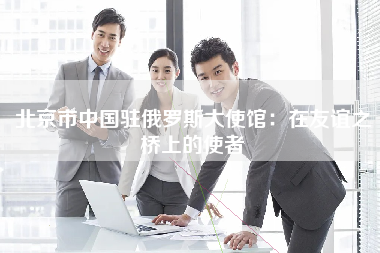 北京市中国驻俄罗斯大使馆：在友谊之桥上的使者