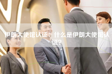 伊朗大使馆认证：什么是伊朗大使馆认证？